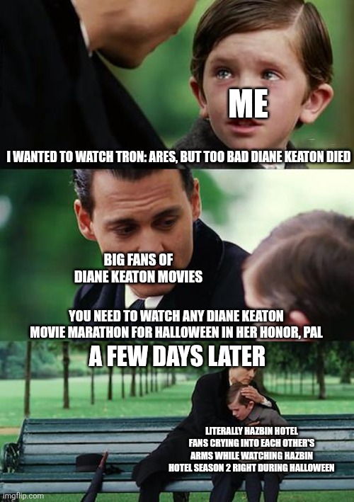 Finding Neverland Meme | ME; I WANTED TO WATCH TRON: ARES, BUT TOO BAD DIANE KEATON DIED; BIG FANS OF DIANE KEATON MOVIES; YOU NEED TO WATCH ANY DIANE KEATON MOVIE MARATHON FOR HALLOWEEN IN HER HONOR, PAL; A FEW DAYS LATER; LITERALLY HAZBIN HOTEL FANS CRYING INTO EACH OTHER'S ARMS WHILE WATCHING HAZBIN HOTEL SEASON 2 RIGHT DURING HALLOWEEN | image tagged in memes,finding neverland,diane keaton,tribute,hazbin hotel,halloween | made w/ Imgflip meme maker