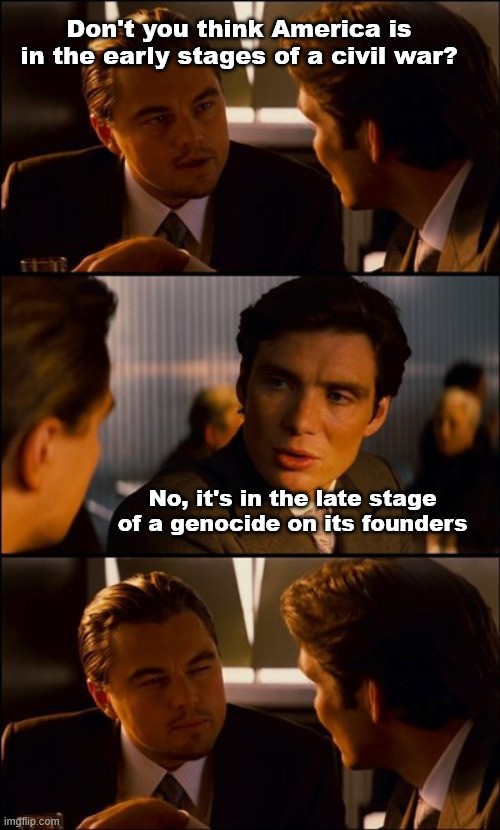 Don't let the fact that they openly brag about it fool you into thinking it's not true | Don't you think America is in the early stages of a civil war? No, it's in the late stage of a genocide on its founders | image tagged in conversation | made w/ Imgflip meme maker