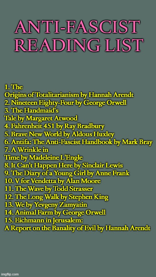 ANTI-FASCIST READING LIST; 1. The Origins of Totalitarianism by Hannah Arendt
2. Nineteen Eighty-Four by George Orwell
3. The Handmaid's Tale by Margaret Atwood
4. Fahrenheit 451 by Ray Bradbury
5. Brave New World by Aldous Huxley
6. Antifa: The Anti-Fascist Handbook by Mark Bray 
7. A Wrinkle in Time by Madeleine L'Engle 
8. It Can't Happen Here by Sinclair Lewis
9. The Diary of a Young Girl by Anne Frank 
10. V for Vendetta by Alan Moore
11. The Wave by Todd Strasser
12. The Long Walk by Stephen King
13. We by Yevgeny Zamyatin
14. Animal Farm by George Orwell
15. Eichmann in Jerusalem: A Report on the Banality of Evil by Hannah Arendt | image tagged in fascism,fascists,antifa,books,reading,literature | made w/ Imgflip meme maker