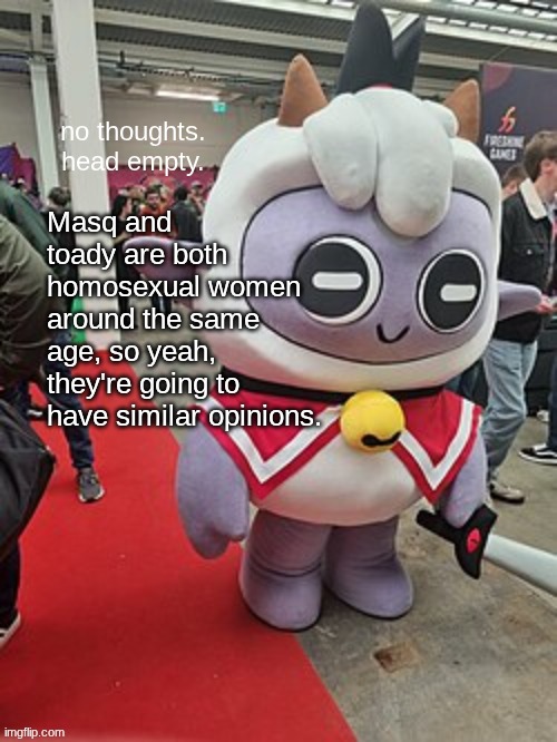 no thoughts. head empty. | Masq and toady are both homosexual women around the same age, so yeah, they're going to have similar opinions. | image tagged in no thoughts head empty | made w/ Imgflip meme maker