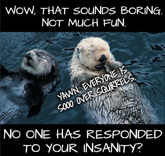 Otter | WOW, THAT SOUNDS BORING.
NOT MUCH FUN. NO ONE HAS RESPONDED TO YOUR INSANITY? YAWN. EVERYONE IS SOOO OVER SQUIRRELS. | image tagged in otter yawning | made w/ Imgflip meme maker
