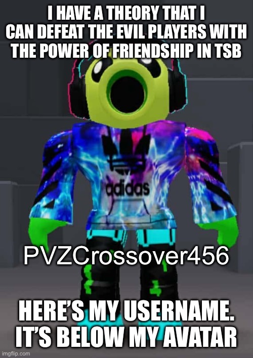 I’m not begging. I swear. | I HAVE A THEORY THAT I CAN DEFEAT THE EVIL PLAYERS WITH THE POWER OF FRIENDSHIP IN TSB; PVZCrossover456; HERE’S MY USERNAME. IT’S BELOW MY AVATAR | image tagged in roblox | made w/ Imgflip meme maker