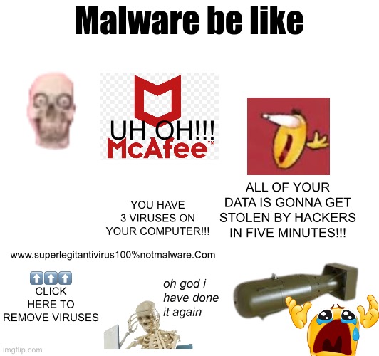 Gonna post this On the fun stream too | Malware be like; UH OH!!! ALL OF YOUR DATA IS GONNA GET STOLEN BY HACKERS IN FIVE MINUTES!!! YOU HAVE 3 VIRUSES ON YOUR COMPUTER!!! www.superlegitantivirus100%notmalware.Com; ⬆️⬆️⬆️
CLICK HERE TO REMOVE VIRUSES | made w/ Imgflip meme maker