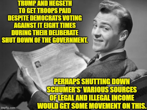 Perhaps.  At least shut down his insider trading perk. | TRUMP AND HEGSETH TO GET TROOPS PAID DESPITE DEMOCRATS VOTING AGAINST IT EIGHT TIMES DURING THEIR DELIBERATE SHUT DOWN OF THE GOVERNMENT. PERHAPS SHUTTING DOWN SCHUMER'S' VARIOUS SOURCES OF LEGAL AND ILLEGAL INCOME WOULD GET SOME MOVEMENT ON THIS. | image tagged in 50's newspaper | made w/ Imgflip meme maker
