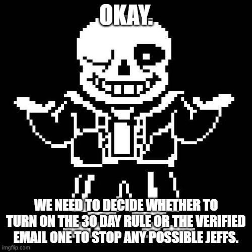 (I would have done the email one already, but some people here don't have that) | OKAY. WE NEED TO DECIDE WHETHER TO TURN ON THE 30 DAY RULE OR THE VERIFIED EMAIL ONE TO STOP ANY POSSIBLE JEFFS. | image tagged in sans undertale | made w/ Imgflip meme maker