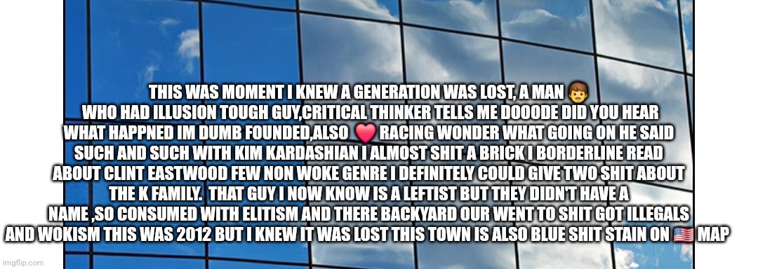 The Hollywood connection, the downfall the celebrities produced woke | THIS WAS MOMENT I KNEW A GENERATION WAS LOST, A MAN 👨  WHO HAD ILLUSION TOUGH GUY,CRITICAL THINKER TELLS ME DOOODE DID YOU HEAR WHAT HAPPNED IM DUMB FOUNDED,ALSO  ❤️ RACING WONDER WHAT GOING ON HE SAID SUCH AND SUCH WITH KIM KARDASHIAN I ALMOST SHIT A BRICK I BORDERLINE READ ABOUT CLINT EASTWOOD FEW NON WOKE GENRE I DEFINITELY COULD GIVE TWO SHIT ABOUT THE K FAMILY.  THAT GUY I NOW KNOW IS A LEFTIST BUT THEY DIDN'T HAVE A NAME ,SO CONSUMED WITH ELITISM AND THERE BACKYARD OUR WENT TO SHIT GOT ILLEGALS AND WOKISM THIS WAS 2012 BUT I KNEW IT WAS LOST THIS TOWN IS ALSO BLUE SHIT STAIN ON 🇺🇸 MAP | image tagged in woke | made w/ Imgflip meme maker