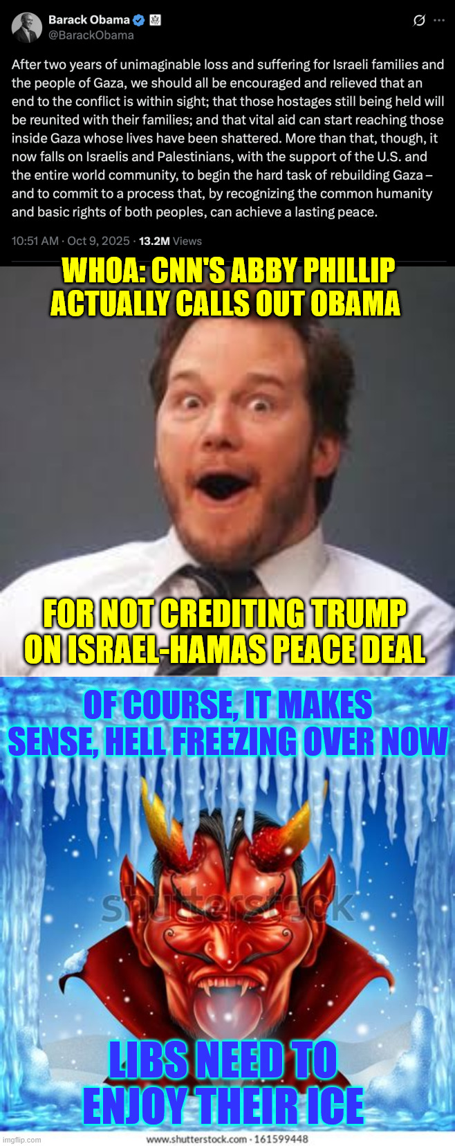 Making libs feel right at home...  plenty of ICE | WHOA: CNN'S ABBY PHILLIP ACTUALLY CALLS OUT OBAMA; FOR NOT CREDITING TRUMP ON ISRAEL-HAMAS PEACE DEAL; OF COURSE, IT MAKES SENSE, HELL FREEZING OVER NOW; LIBS NEED TO ENJOY THEIR ICE | image tagged in cnn,calls out 0bama,did not credit president trump with peace deal | made w/ Imgflip meme maker