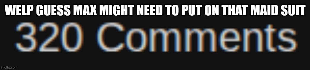 SO CLOSE TO 500 KEEP TRYING | WELP GUESS MAX MIGHT NEED TO PUT ON THAT MAID SUIT | image tagged in max | made w/ Imgflip meme maker