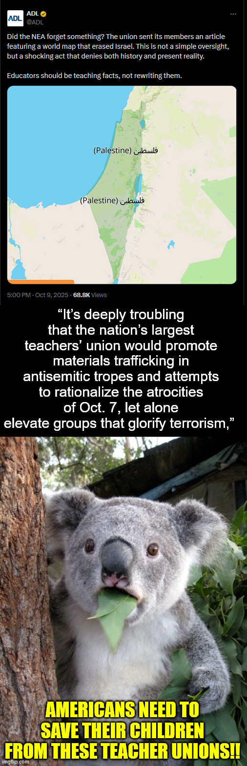 Nation’s largest teachers’ union shows off its antisemitism. | “It’s deeply troubling that the nation’s largest teachers’ union would promote materials trafficking in antisemitic tropes and attempts to rationalize the atrocities of Oct. 7, let alone elevate groups that glorify terrorism,”; AMERICANS NEED TO SAVE THEIR CHILDREN FROM THESE TEACHER UNIONS!! | image tagged in memes,surprised koala,antisemitism,teacher union,no business teaching american children | made w/ Imgflip meme maker