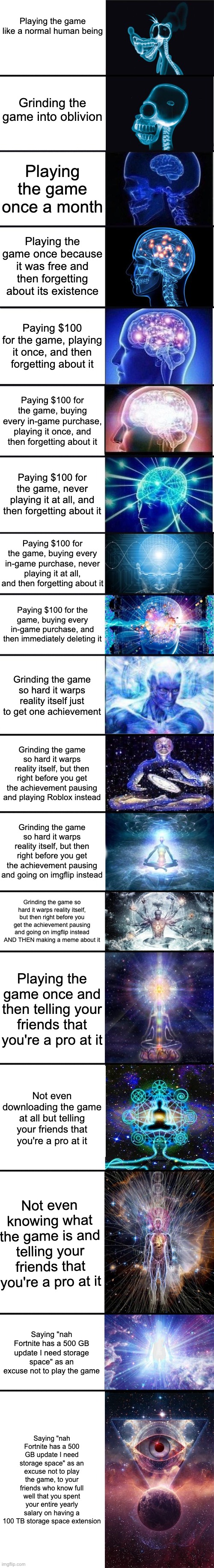 expanding brain: 9001 | Playing the game like a normal human being; Grinding the game into oblivion; Playing the game once a month; Playing the game once because it was free and then forgetting about its existence; Paying $100 for the game, playing it once, and then forgetting about it; Paying $100 for the game, buying every in-game purchase, playing it once, and then forgetting about it; Paying $100 for the game, never playing it at all, and then forgetting about it; Paying $100 for the game, buying every in-game purchase, never playing it at all, and then forgetting about it; Paying $100 for the game, buying every in-game purchase, and then immediately deleting it; Grinding the game so hard it warps reality itself just to get one achievement; Grinding the game so hard it warps reality itself, but then right before you get the achievement pausing and playing Roblox instead; Grinding the game so hard it warps reality itself, but then right before you get the achievement pausing and going on imgflip instead; Grinding the game so hard it warps reality itself, but then right before you get the achievement pausing and going on imgflip instead AND THEN making a meme about it; Playing the game once and then telling your friends that you're a pro at it; Not even downloading the game at all but telling your friends that you're a pro at it; Not even knowing what the game is and telling your friends that you're a pro at it; Saying "nah Fortnite has a 500 GB update I need storage space" as an excuse not to play the game; Saying "nah Fortnite has a 500 GB update I need storage space" as an excuse not to play the game, to your friends who know full well that you spent your entire yearly salary on having a 100 TB storage space extension | image tagged in expanding brain 9001 | made w/ Imgflip meme maker