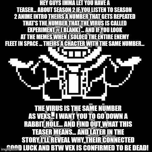 Solve the riddle | HEY GUYS IMMA LET YOU HAVE A TEASER... ABOUT SEASON 2 IF YOU LISTEN TO SEASON  2 ANIME INTRO THEIRS A NUMBER THAT GETS REPEATED THAT'S THE NUMBER THAT THE VIRUS IS CALLED EXPERIMENT # ( BLANK) ... AND IF YOU LOOK AT THE MEMES WHEN I SOLOED THE ENTIRE ENEMY FLEET IN SPACE ... THEIRS A CHACTER WITH THE SAME NUMBER... THE VIRUS IS THE SAME NUMBER AS VEXS... I WANT YOU TO GO DOWN A RABBIT HOLE... AND FIND OUT WHAT THIS TEASER MEANS... AND LATER IN THE STORY I'LL REVEAL WHY THEIR CONNECTED GOOD LUCK AND BTW VEX IS CONFIRMED TO BE DEAD! | image tagged in sans undertale | made w/ Imgflip meme maker