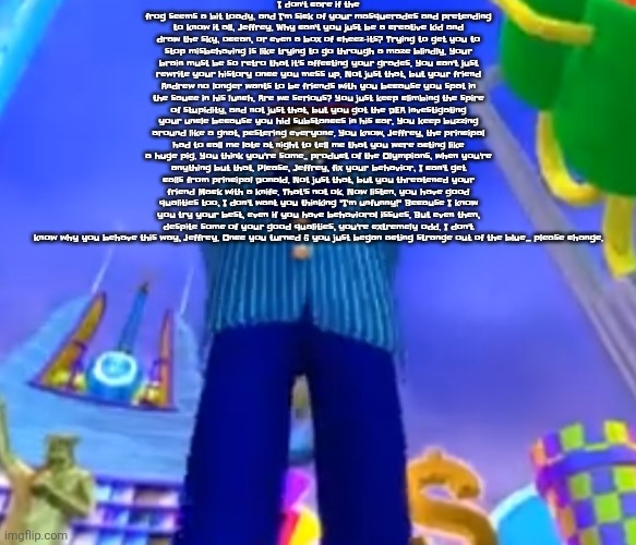 Copypasta | I don't care if the frog seems a bit toady, and I'm sick of your masquerades and pretending to know it all, Jeffrey. Why can't you just be a creative kid and draw the sky, ocean, or even a box of cheez-its? Trying to get you to stop misbehaving is like trying to go through a maze blindly. Your brain must be so retro that it's affecting your grades. You can't just rewrite your history once you mess up. Not just that, but your friend Andrew no longer wants to be friends with you because you spat in the sauce in his lunch. Are we serious? You just keep climbing the spire of stupidity, and not just that, but you got the DEA investigating your uncle because you hid substances in his car. You keep buzzing around like a gnat, pestering everyone. You know, Jeffrey, the principal had to call me late at night to tell me that you were acting like a huge pig. You think you're some.. product of the Olympians, when you're anything but that. Please, Jeffrey, fix your behavior, I can't get calls from principal Donald. Not just that, but you threatened your friend Mack with a knife. That's not ok. Now listen, you have good qualities too, I don't want you thinking "I'm unfunny!" Because I know you try your best, even if you have behavioral issues. But even then, despite some of your good qualities, you're extremely odd. I don't know why you behave this way, Jeffrey. Once you turned 6 you just began acting strange out of the blue... please change. | image tagged in aura farming | made w/ Imgflip meme maker