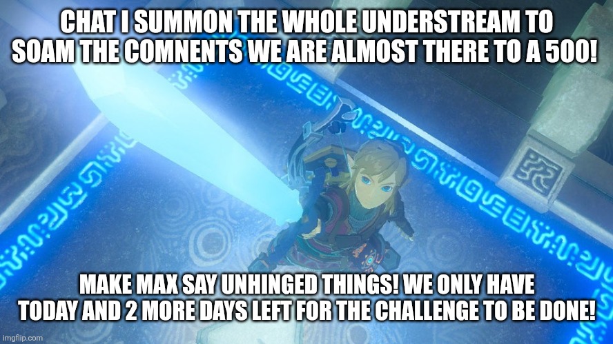 Link putting the master sword in the air | CHAT I SUMMON THE WHOLE UNDERSTREAM TO SOAM THE COMNENTS WE ARE ALMOST THERE TO A 500! MAKE MAX SAY UNHINGED THINGS! WE ONLY HAVE TODAY AND 2 MORE DAYS LEFT FOR THE CHALLENGE TO BE DONE! | image tagged in link putting the master sword in the air | made w/ Imgflip meme maker