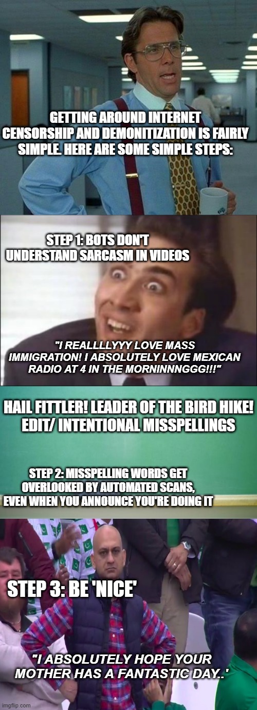 Its stupid it has to be done but you don't have to avoid *ANY* opinion on any site. Youtube especially. | GETTING AROUND INTERNET CENSORSHIP AND DEMONITIZATION IS FAIRLY SIMPLE. HERE ARE SOME SIMPLE STEPS:; STEP 1: BOTS DON'T UNDERSTAND SARCASM IN VIDEOS; "I REALLLLYYY LOVE MASS IMMIGRATION! I ABSOLUTELY LOVE MEXICAN RADIO AT 4 IN THE MORNINNNGGG!!!"; HAIL FITTLER! LEADER OF THE BIRD HIKE!
EDIT/ INTENTIONAL MISSPELLINGS; STEP 2: MISSPELLING WORDS GET OVERLOOKED BY AUTOMATED SCANS, EVEN WHEN YOU ANNOUNCE YOU'RE DOING IT; STEP 3: BE 'NICE'; "I ABSOLUTELY HOPE YOUR MOTHER HAS A FANTASTIC DAY..' | image tagged in memes,that would be great,sarcasm,blank chalkboard,michael scott | made w/ Imgflip meme maker