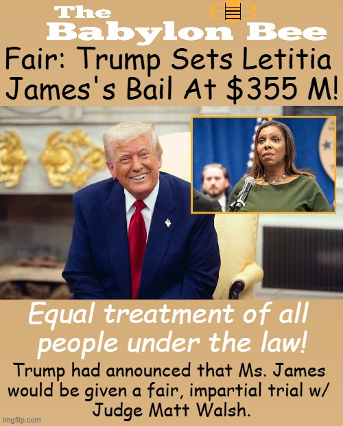 Trump was ordered to pay $355 M in a 2024 civil fraud case brought by AG James. | Fair: Trump Sets Letitia 
James's Bail At $355 M! Equal treatment of all 
people under the law! Trump had announced that Ms. James 
would be given a fair, impartial trial w/ 
Judge Matt Walsh. | image tagged in donald trump,james,attorney general,babylon bee,equality,satire | made w/ Imgflip meme maker