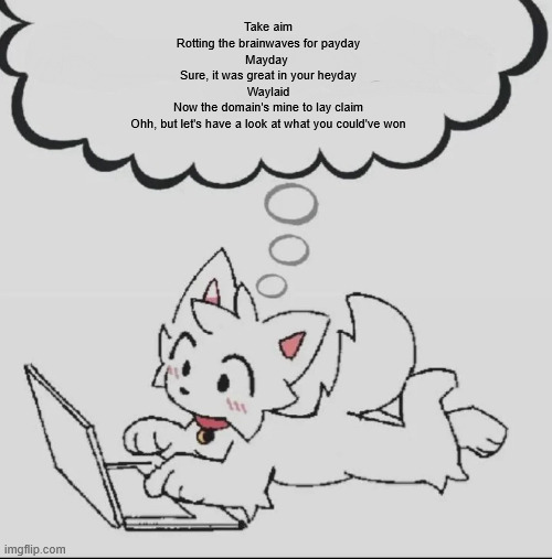 / | Take aim
Rotting the brainwaves for payday
Mayday 
Sure, it was great in your heyday
Waylaid
Now the domain's mine to lay claim
Ohh, but let's have a look at what you could've won | image tagged in huh guh hwuh | made w/ Imgflip meme maker