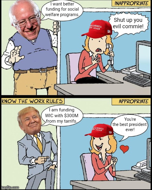 So when Bernie Sanders wants it, he's an evil commie but when Trump does it, you praise him | I want better funding for social welfare programs. Shut up you evil commie! I am funding WIC with $300M from my tarrifs. You're the best president 
ever! | image tagged in donald trump,bernie sanders,hello human resources,conservative hypocrisy,conservative logic | made w/ Imgflip meme maker