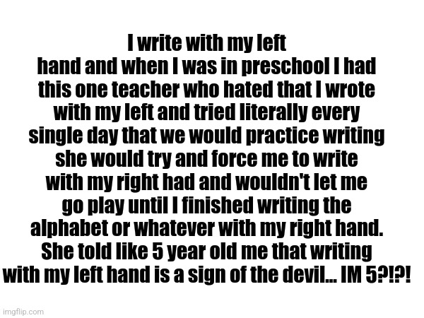 Random trauma dump cus yes | I write with my left hand and when I was in preschool I had this one teacher who hated that I wrote with my left and tried literally every single day that we would practice writing she would try and force me to write with my right had and wouldn't let me go play until I finished writing the alphabet or whatever with my right hand. She told like 5 year old me that writing with my left hand is a sign of the devil... IM 5?!?! | made w/ Imgflip meme maker