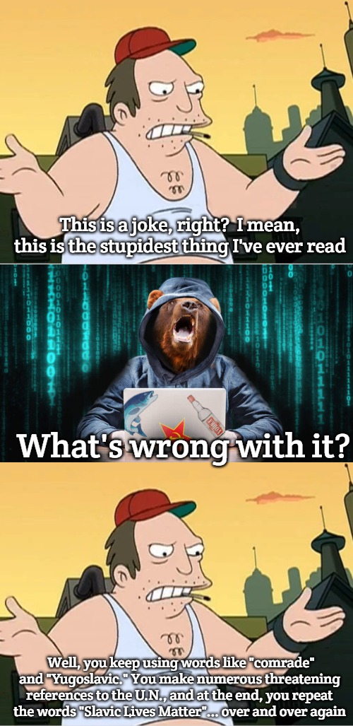 Slavic Lives Matter | This is a joke, right?  I mean, this is the stupidest thing I've ever read; What's wrong with it? Well, you keep using words like "comrade" and "Yugoslavic." You make numerous threatening references to the U.N., and at the end, you repeat the words "Slavic Lives Matter"... over and over again | image tagged in slavic sal,russian hacker bear,slavic lives matter | made w/ Imgflip meme maker