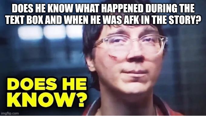 Does He Know? | DOES HE KNOW WHAT HAPPENED DURING THE TEXT BOX AND WHEN HE WAS AFK IN THE STORY? | image tagged in does he know | made w/ Imgflip meme maker