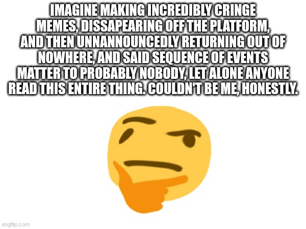 yes | IMAGINE MAKING INCREDIBLY CRINGE MEMES, DISSAPEARING OFF THE PLATFORM, AND THEN UNNANNOUNCEDLY RETURNING OUT OF NOWHERE, AND SAID SEQUENCE OF EVENTS MATTER TO PROBABLY NOBODY, LET ALONE ANYONE READ THIS ENTIRE THING. COULDN'T BE ME, HONESTLY. | image tagged in return | made w/ Imgflip meme maker