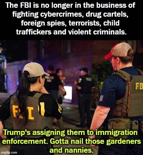 The FBI is no longer in the business of 
fighting cybercrimes, drug cartels, 
foreign spies, terrorists, child 
traffickers and violent criminals. Trump's assigning them to immigration 
enforcement. Gotta nail those gardeners
and nannies. | image tagged in fbi,cybersecurity,war on drugs,spies,terrorists,immigration | made w/ Imgflip meme maker