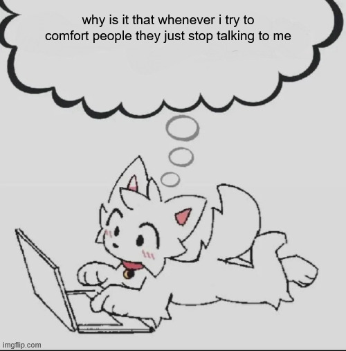 :( | why is it that whenever i try to comfort people they just stop talking to me | image tagged in huh guh hwuh | made w/ Imgflip meme maker