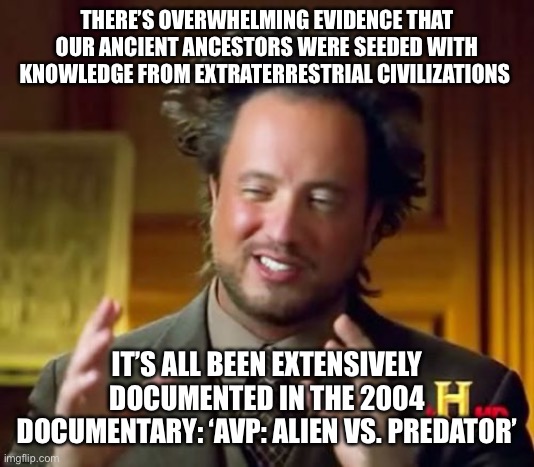 Ancient Aliens Meme | THERE’S OVERWHELMING EVIDENCE THAT OUR ANCIENT ANCESTORS WERE SEEDED WITH KNOWLEDGE FROM EXTRATERRESTRIAL CIVILIZATIONS; IT’S ALL BEEN EXTENSIVELY DOCUMENTED IN THE 2004 DOCUMENTARY: ‘AVP: ALIEN VS. PREDATOR’ | image tagged in memes,ancient aliens | made w/ Imgflip meme maker