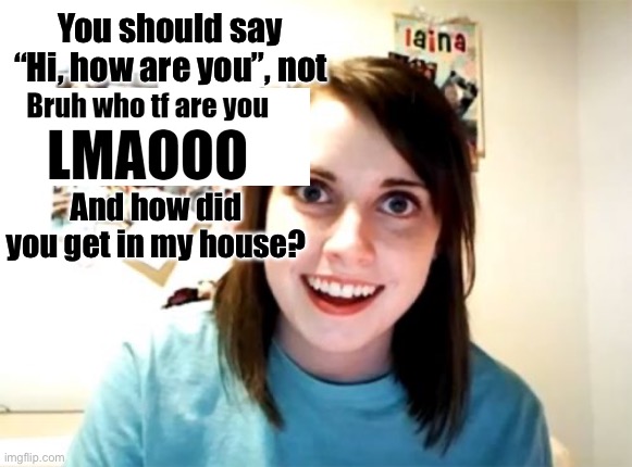 Overly Attached Girlfriend | You should say “Hi, how are you”, not; And how did you get in my house? | image tagged in memes,overly attached girlfriend | made w/ Imgflip meme maker