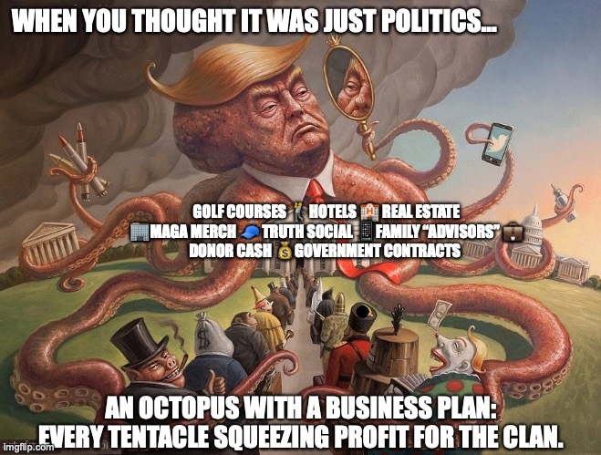 Trump tentacles on every profitable enterprise with corruption | WHEN YOU THOUGHT IT WAS JUST POLITICS…; GOLF COURSES 🏌️HOTELS 🏨 REAL ESTATE 🏢MAGA MERCH 🧢 TRUTH SOCIAL 📱FAMILY “ADVISORS” 💼
DONOR CASH 💰GOVERNMENT CONTRACTS; AN OCTOPUS WITH A BUSINESS PLAN: EVERY TENTACLE SQUEEZING PROFIT FOR THE CLAN. | image tagged in donald trump,republicans,conservatives,maga,right wingers,corruption | made w/ Imgflip meme maker