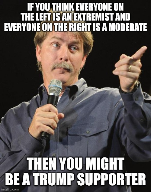 MAGA logic 101 | IF YOU THINK EVERYONE ON THE LEFT IS AN EXTREMIST AND EVERYONE ON THE RIGHT IS A MODERATE; THEN YOU MIGHT BE A TRUMP SUPPORTER | image tagged in jeff foxworthy,conservative hypocrisy,conservative logic,maga,conservatives | made w/ Imgflip meme maker