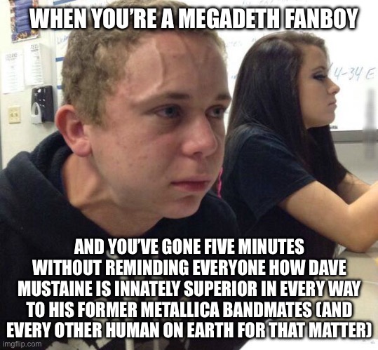 Dave Mustaine Stans | WHEN YOU’RE A MEGADETH FANBOY; AND YOU’VE GONE FIVE MINUTES WITHOUT REMINDING EVERYONE HOW DAVE MUSTAINE IS INNATELY SUPERIOR IN EVERY WAY TO HIS FORMER METALLICA BANDMATES (AND EVERY OTHER HUMAN ON EARTH FOR THAT MATTER) | image tagged in haven't told anyone in 5 minutes,megadeth,thrash metal | made w/ Imgflip meme maker