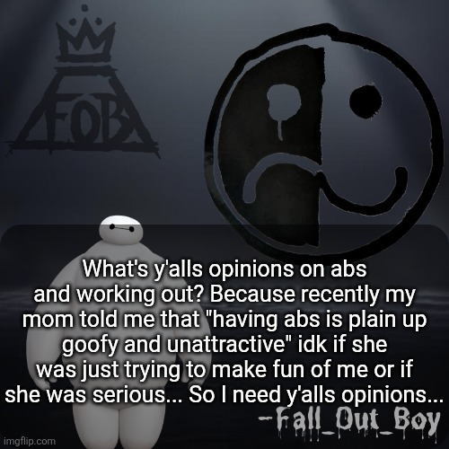 I need to know... | What's y'alls opinions on abs and working out? Because recently my mom told me that "having abs is plain up goofy and unattractive" idk if she was just trying to make fun of me or if she was serious... So I need y'alls opinions... | image tagged in fall_out_boy 's announcement template,i need to know,abs,working out | made w/ Imgflip meme maker