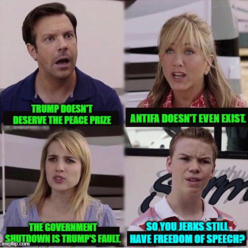 Wow!  None of you are getting arrested for these lies?  Trump is the worst fascist ever! | TRUMP DOESN'T DESERVE THE PEACE PRIZE; ANTIFA DOESN'T EVEN EXIST. SO YOU JERKS STILL HAVE FREEDOM OF SPEECH? THE GOVERNMENT SHUTDOWN IS TRUMP'S FAULT. | image tagged in you guys are getting paid template | made w/ Imgflip meme maker