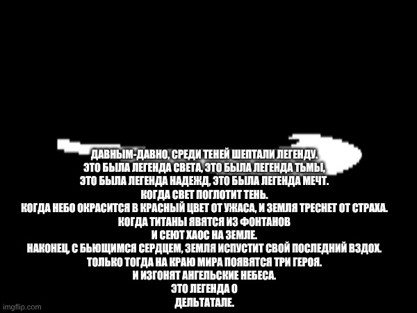 DELTATALE Тизер первый | ДАВНЫМ-ДАВНО, СРЕДИ ТЕНЕЙ ШЕПТАЛИ ЛЕГЕНДУ.

ЭТО БЫЛА ЛЕГЕНДА СВЕТА, ЭТО БЫЛА ЛЕГЕНДА ТЬМЫ,

ЭТО БЫЛА ЛЕГЕНДА НАДЕЖД, ЭТО БЫЛА ЛЕГЕНДА МЕЧТ.

КОГДА СВЕТ ПОГЛОТИТ ТЕНЬ.

КОГДА НЕБО ОКРАСИТСЯ В КРАСНЫЙ ЦВЕТ ОТ УЖАСА, И ЗЕМЛЯ ТРЕСНЕТ ОТ СТРАХА.

КОГДА ТИТАНЫ ЯВЯТСЯ ИЗ ФОНТАНОВ

И СЕЮТ ХАОС НА ЗЕМЛЕ.

НАКОНЕЦ, С БЬЮЩИМСЯ СЕРДЦЕМ, ЗЕМЛЯ ИСПУСТИТ СВОЙ ПОСЛЕДНИЙ ВЗДОХ.

ТОЛЬКО ТОГДА НА КРАЮ МИРА ПОЯВЯТСЯ ТРИ ГЕРОЯ.

И ИЗГОНЯТ АНГЕЛЬСКИЕ НЕБЕСА.

ЭТО ЛЕГЕНДА О

ДЕЛЬТАТАЛЕ. | image tagged in deltatale | made w/ Imgflip meme maker