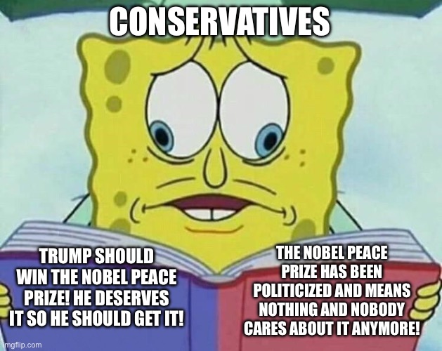 cross eyed spongebob | CONSERVATIVES; TRUMP SHOULD WIN THE NOBEL PEACE PRIZE! HE DESERVES IT SO HE SHOULD GET IT! THE NOBEL PEACE PRIZE HAS BEEN POLITICIZED AND MEANS NOTHING AND NOBODY CARES ABOUT IT ANYMORE! | image tagged in cross eyed spongebob | made w/ Imgflip meme maker
