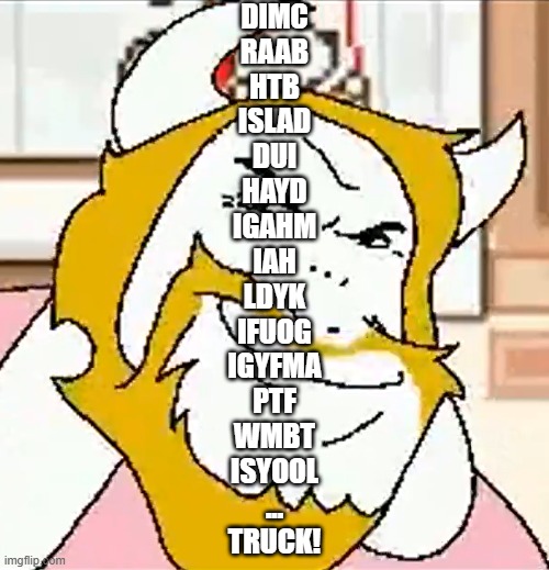 Driving in my car right after a beer, hey, that bump is shaped like a deer | DIMC
RAAB
HTB
ISLAD
DUI
HAYD
IGAHM
IAH
LDYK
IFUOG
IGYFMA
PTF
WMBT
ISYOOL
...
TRUCK! | image tagged in asgore smug | made w/ Imgflip meme maker
