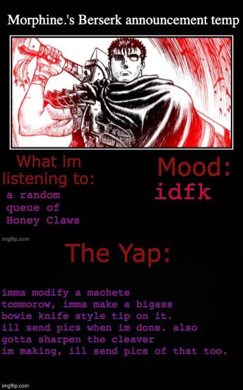 Morphine.'s Berserk announcement temp | idfk; a random queue of Honey Claws; imma modify a machete tommorow, imma make a bigass bowie knife style tip on it. ill send pics when im done. also gotta sharpen the cleaver im making, ill send pics of that too. | image tagged in morphine 's berserk announcement temp | made w/ Imgflip meme maker