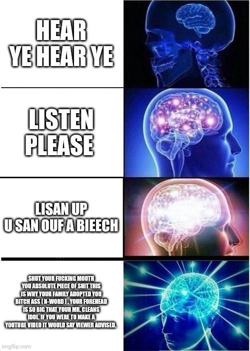 Listen | HEAR YE HEAR YE; LISTEN PLEASE; LISAN UP U SAN OUF A BIEECH; SHUT YOUR FUCKING MOUTH YOU ABSOLUTE PIECE OF SHIT THIS IS WHY YOUR FAMILY ADOPTED YOU BITCH ASS [ N-WORD ] . YOUR FOREHEAD IS SO BIG THAT YOUR MR. CLEANS IDOL. IF YOU WERE TO MAKE A YOUTUBE VIDEO IT WOULD SAY VIEWER ADVISED. | image tagged in memes,expanding brain | made w/ Imgflip meme maker