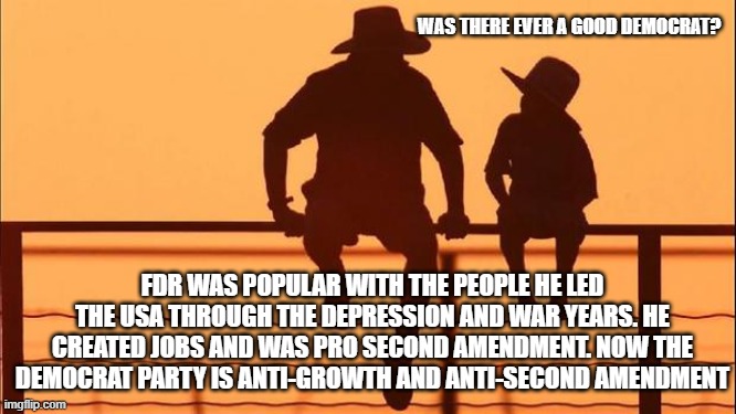 Cowboy wisdom, once Democrats were pro USA | WAS THERE EVER A GOOD DEMOCRAT? FDR WAS POPULAR WITH THE PEOPLE HE LED THE USA THROUGH THE DEPRESSION AND WAR YEARS. HE CREATED JOBS AND WAS PRO SECOND AMENDMENT. NOW THE DEMOCRAT PARTY IS ANTI-GROWTH AND ANTI-SECOND AMENDMENT | image tagged in cowboy father and son,cowboy wisdom,franklin delano roosevelt,democrat war on america,2nd amendment,history | made w/ Imgflip meme maker