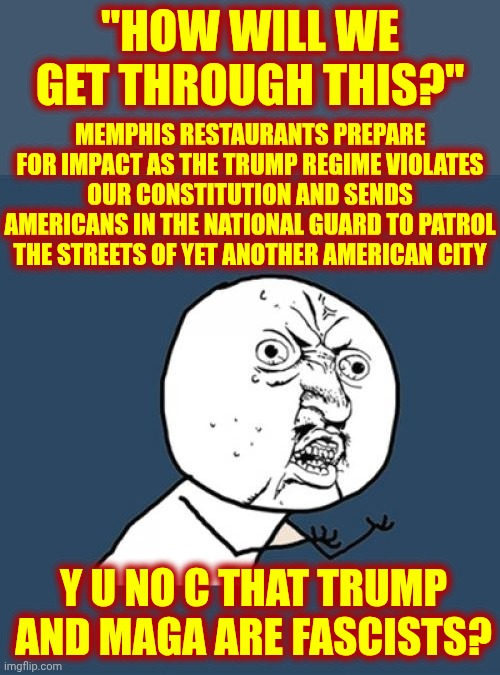 It'd Be Funny If It Weren't True But, Memphis, You Get What You Vote For.  Unfortunately, We All Get The Fascists You Voted For | "HOW WILL WE GET THROUGH THIS?"; MEMPHIS RESTAURANTS PREPARE FOR IMPACT AS THE TRUMP REGIME VIOLATES OUR CONSTITUTION AND SENDS AMERICANS IN THE NATIONAL GUARD TO PATROL THE STREETS OF YET ANOTHER AMERICAN CITY; Y U NO C THAT TRUMP AND MAGA ARE FASCISTS? | image tagged in memes,y u no,maga,nazis,fascists,trump is a terrorist | made w/ Imgflip meme maker