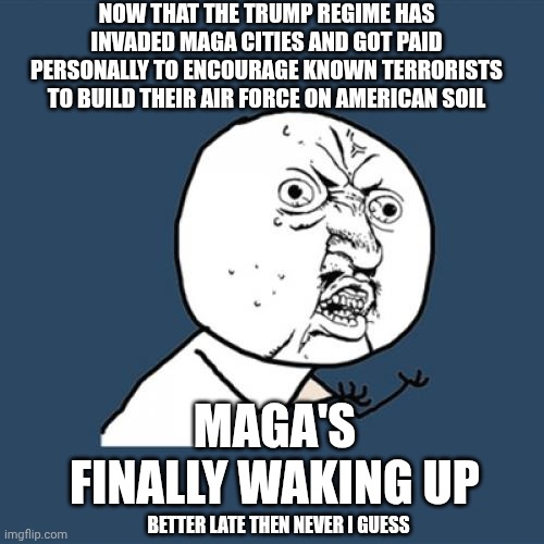 Join All of America And Protest Trump's Fascist Regime October 18, 2025 | NOW THAT THE TRUMP REGIME HAS INVADED MAGA CITIES AND GOT PAID PERSONALLY TO ENCOURAGE KNOWN TERRORISTS TO BUILD THEIR AIR FORCE ON AMERICAN SOIL; MAGA'S FINALLY WAKING UP; BETTER LATE THEN NEVER I GUESS | image tagged in memes,y u no,protest trump's fascist regime,maga,trump is mentally ill,lock him up | made w/ Imgflip meme maker