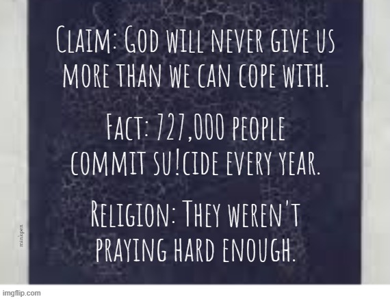 Yeh | Claim: God will never give us
more than we can cope with. Fact: 727,000 people commit su!cide every year. Religion: They weren't
praying hard enough. minkpen | image tagged in religion,god,atheism,suicide,christianity | made w/ Imgflip meme maker