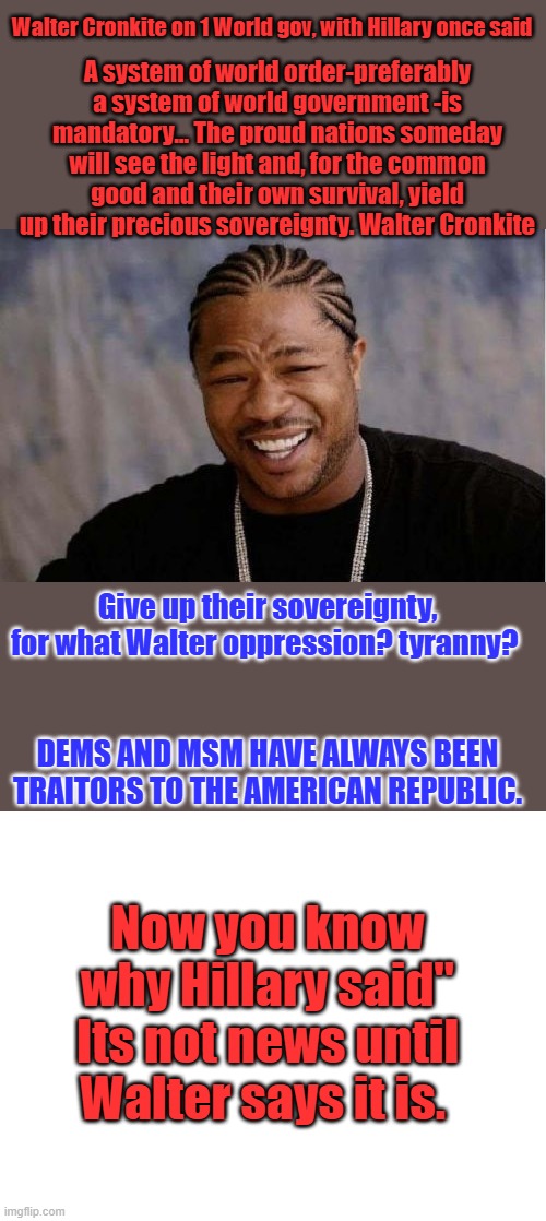 Walter Cronkite on 1 World gov, with Hillary once said; A system of world order-preferably a system of world government -is mandatory... The proud nations someday will see the light and, for the common good and their own survival, yield up their precious sovereignty. Walter Cronkite; Give up their sovereignty, for what Walter oppression? tyranny? DEMS AND MSM HAVE ALWAYS BEEN TRAITORS TO THE AMERICAN REPUBLIC. Now you know why Hillary said" Its not news until Walter says it is. | image tagged in memes,yo dawg heard you,blank white template | made w/ Imgflip meme maker