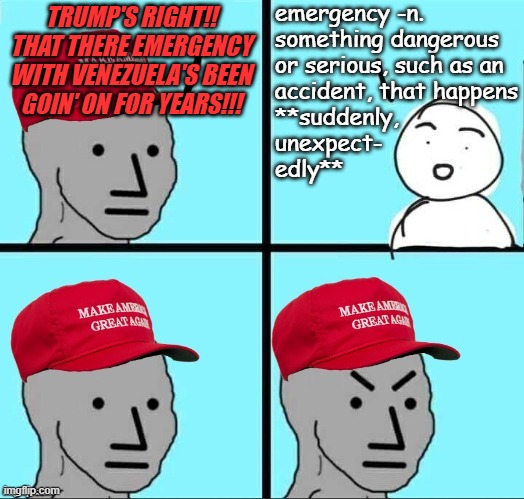 I'm continually surprised, shocked and dismayed by the Trump-cult's vulnerability to Dear Leader's obvious manipulation. | emergency -n.

something dangerous
or serious, such as an
accident, that happens
**suddenly,
unexpect-
edly**; TRUMP'S RIGHT!! THAT THERE EMERGENCY WITH VENEZUELA'S BEEN GOIN' ON FOR YEARS!!! | image tagged in trump unfit unqualified dangerous,lying,wannabe,dictator,maga,dumbasses | made w/ Imgflip meme maker