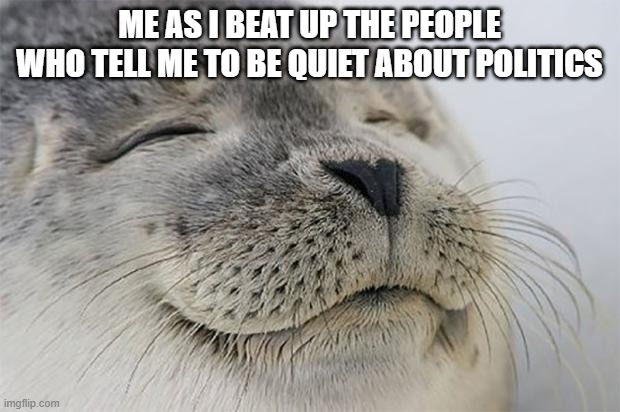 Satisfied Seal | ME AS I BEAT UP THE PEOPLE WHO TELL ME TO BE QUIET ABOUT POLITICS | image tagged in memes,satisfied seal | made w/ Imgflip meme maker