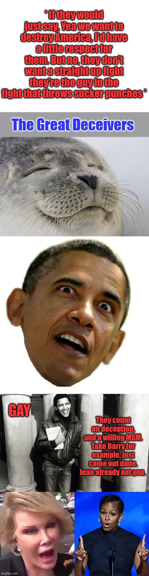 Fight fair losers | ' If they would just say, Yea we want to destroy America, I'd have a little respect for them. But no, they don't want a straight up fight they're the guy in the fight that throws sucker punches '; The Great Deceivers; GAY; They count on deception, and a willing MSM. Take Barry for example, just come out dude. Joan already out you. | image tagged in blank white template,memes,satisfied seal,obama | made w/ Imgflip meme maker