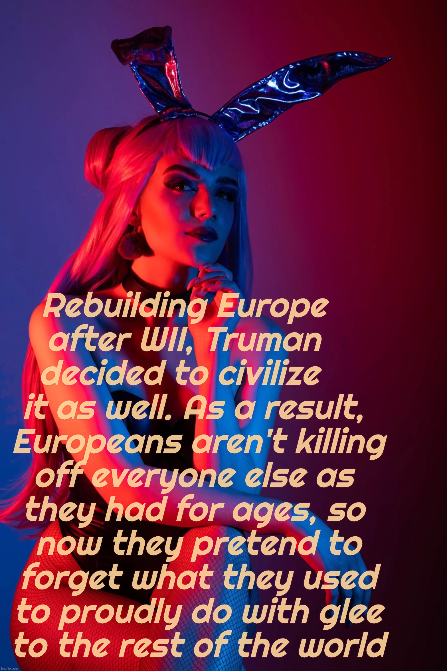 Why Christians/Europeans/the West don't genocide no more | Rebuilding Europe   
after WII, Truman   
decided to civilize    
it as well. As a result, 
Europeans aren't killing
off everyone else as 
t | image tagged in evelynn k/da | made w/ Imgflip meme maker