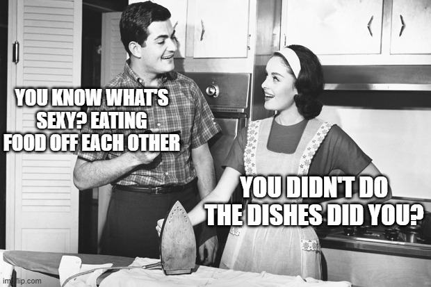 Eat Food | YOU KNOW WHAT'S SEXY? EATING FOOD OFF EACH OTHER; YOU DIDN'T DO THE DISHES DID YOU? | image tagged in vintage husband and wife | made w/ Imgflip meme maker