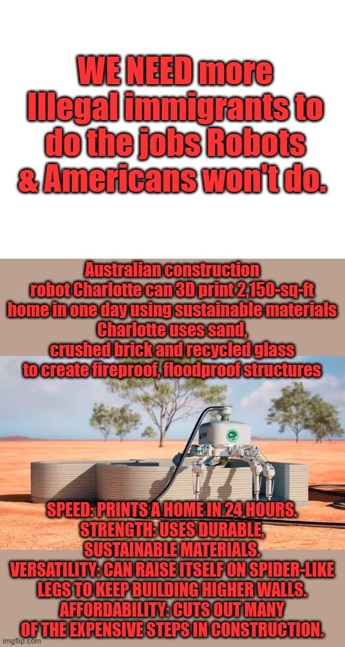 The LIB upgraded lie , must be inclusive. the Robot union votes | WE NEED more Illegal immigrants to do the jobs Robots & Americans won't do. Australian construction robot Charlotte can 3D print 2,150-sq-ft home in one day using sustainable materials
Charlotte uses sand, crushed brick and recycled glass to create fireproof, floodproof structures; SPEED: PRINTS A HOME IN 24 HOURS.
STRENGTH: USES DURABLE, SUSTAINABLE MATERIALS.
VERSATILITY: CAN RAISE ITSELF ON SPIDER-LIKE LEGS TO KEEP BUILDING HIGHER WALLS.
AFFORDABILITY: CUTS OUT MANY OF THE EXPENSIVE STEPS IN CONSTRUCTION. | image tagged in blank white template | made w/ Imgflip meme maker